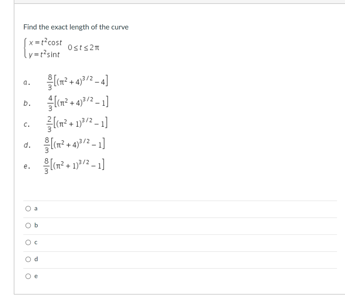 Find the exact length of the curve
(x =t?cost
ly=r?sint
Osts2n
을 (T2 +4)3/2_4]
a.
l(m² + 43/2 – 1]
(n² + 1)³/2 – 1]
C.
(n? + 4)3/2 – 1]
d.
3/2
+
е.
a
Ос
e
이3 4|3
b.
