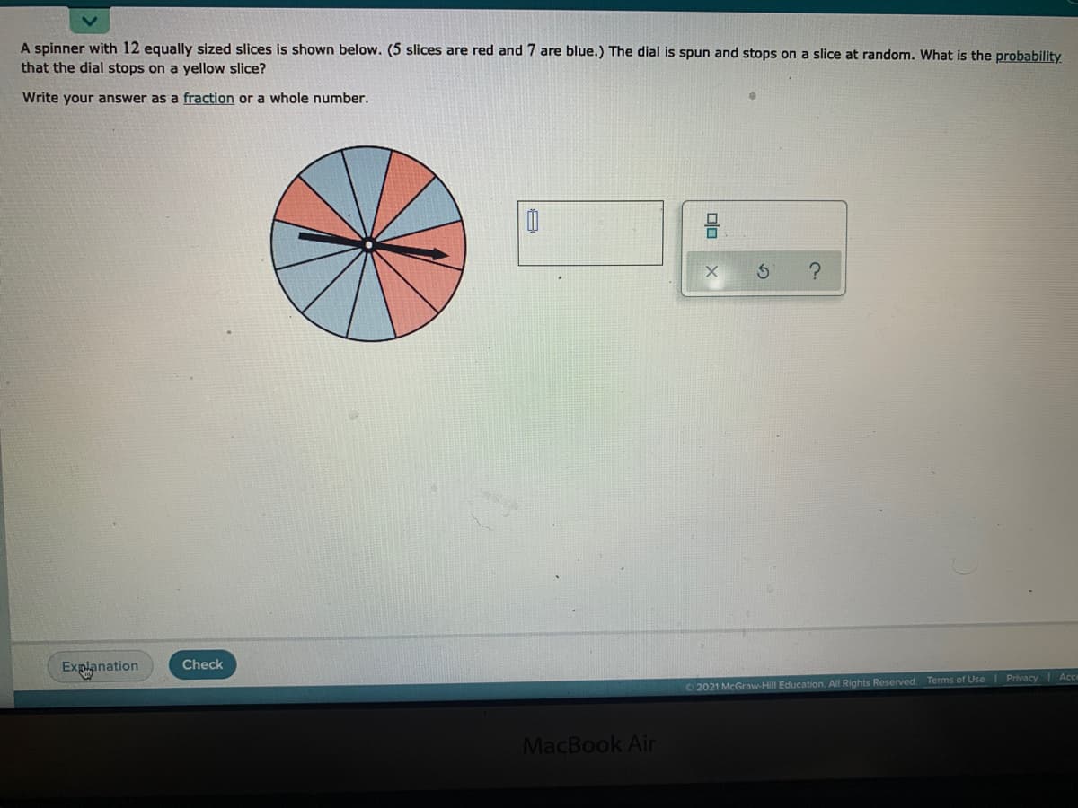 A spinner with 12 equally sized slices is shown below. (5 slices are red and 7 are blue.) The dial is spun and stops on a slice at random. What is the probability
that the dial stops on a yellow slice?
Write your answer as a fraction or a whole number.
Check
Explanation
Terms of Use Privacy Ac
O 2021 McGraw-Hill Education. All Rights Reserved
MacBook Air
olo
