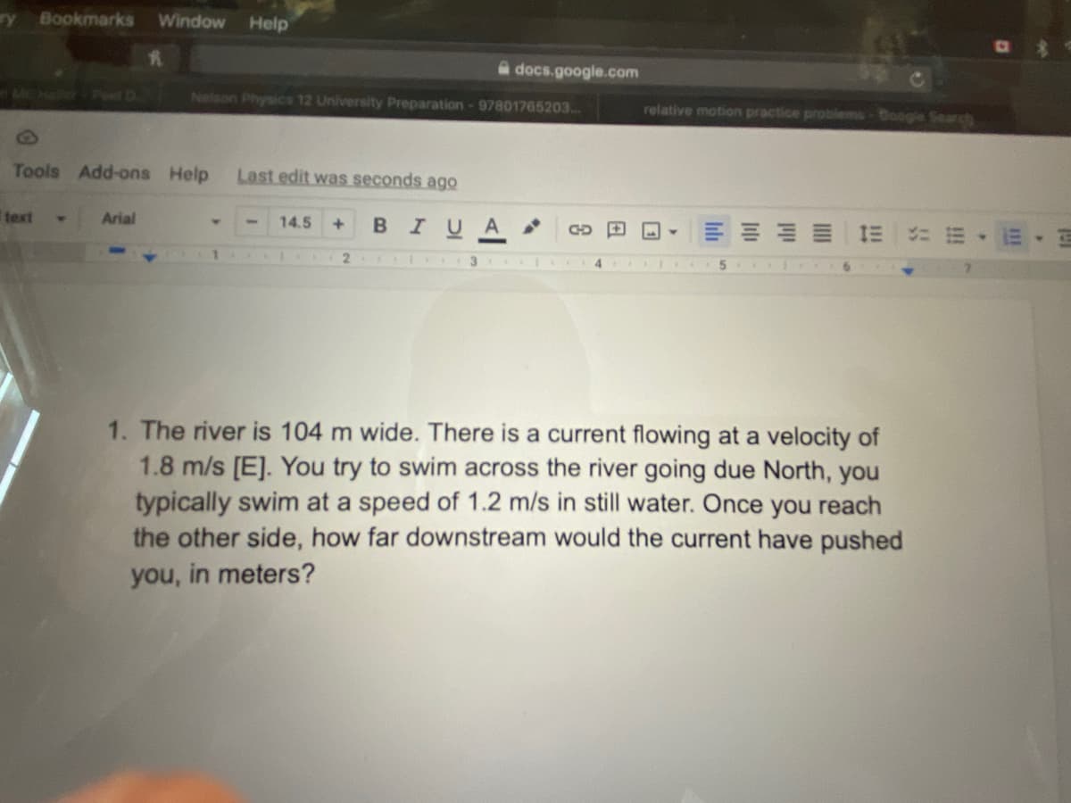 ry Bookmarks Window Help
Tools Add-ons Help Last edit was seconds ago
text
Arial
Nelson Physics 12 University Preparation - 97801765203...
14.5 +
B I U A
21
docs.google.com
3
GD
relative motion practice problems-Google Search
1. The river is 104 m wide. There is a current flowing at a velocity of
1.8 m/s [E]. You try to swim across the river going due North, you
typically swim at a speed of 1.2 m/s in still water. Once you reach
the other side, how far downstream would the current have pushed
you, in meters?