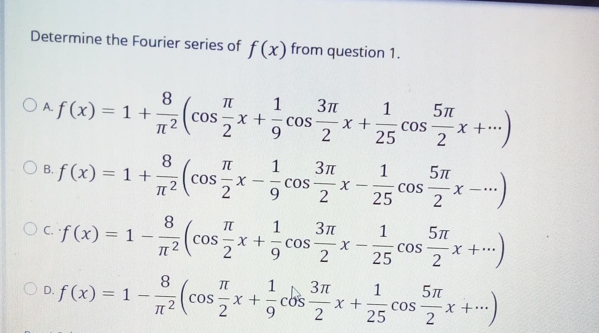 Determine the Fourier series of f(x) from question 1.
8.
OAf(x) = 1+
1
COs – X +
2
COS
X +
COS
X +..
25
8
O B. f (x) = 1 +
1
Зп
1
cosx-)
В.
%3D
COS – X
COS
COS
25
-
2
9.
2
8
Oc f(x)= 1 –
1
1
COS
25
COs – X +
– COS
X +..
2
6.
2
2
8
O D. f (x) = 1 -
1
Зл
1
cos – x + – cos
%3D
x +
COS – X +…
25
