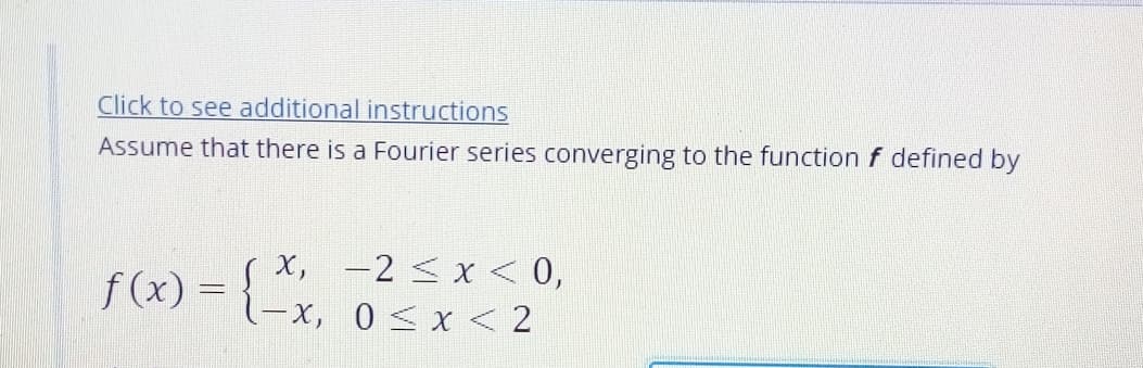 Click to see additional instructions
Assume that there is a Fourier series converging to the function f defined by
x, -2 < x < 0,
f(x) = {-x, 0 sx<2
-x, 0<x < 2
