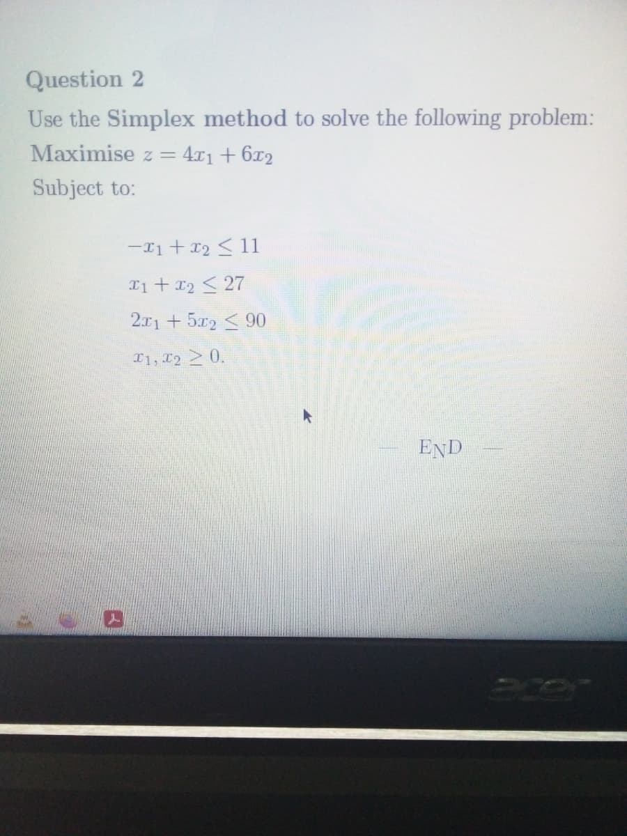 Question 2
Use the Simplex method to solve the following problem:
Maximise z =
4r1 + 6x2
Subject to:
-I1 + 12 <11
T1+ 12 < 27
2.x1 +5x2 <90
T1, T2 0.
END
