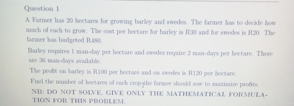 Question 1
A Farmer has 20 hectares for growing barley and swedes. The farmer has to decide how
much of each to grow. The cost per hectare for barley is R30 and for swedes is R20. The
farmer has budgeted R480.
Barley requires 1 man-day per hectare and swedes require 2 man-days per hectare. There
are 36 man-days available.
The profit on barley is R100 per hectare and on swedes is R120 per hectare.
Find the number of hectares of each cropthe farmer should sow to maximize profits.
NB: DO NOT SOLVE., GIVE ONLY THE MATHEMATICAL FORMULA-
TION FOR THIS PROBLEM.
