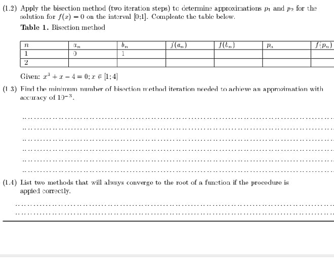 (1.2) Apply the bisection method (two iteration steps) to determine approximations pi and p2 for the
solution for f(2) = 0 on the interval (0;1]. Compleate the table below.
Table 1. Bisection method
i(a,)
Pa
fip.)
1.
2
Given: r* +1 - 4 = 0; r E [1;4)
(1.3) Find the minimum number of hisection method iteration needed to achieve an approzimation with
accuracy of 10-3.
(1.4) List two methods that will always converge to the root of a function if the procedure is
appled correctly.
