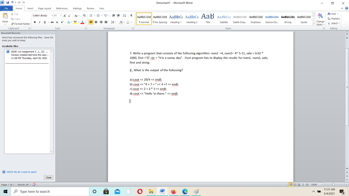 Document1 - Microsoft Word
File
Home
Insert
Page Layout
References
Mailings
Review
View
% Cut
A Find -
Calibri (Body)
11
- A A
Aa
Aal
三、三,、章 刻
AaBbCcDd AaBbCcDd AaBbC AaBbCc AaB AaBbCci AaBbCcDd AaBbCcDd AaBbCcDa AaBbCcDc AaBbCcDd
a Copy
ae Replace
Paste
в I
U - abe x,
I Normal
I No Spacing Heading 1
Heading 2
Title
Subtitle
Subtle Emp.
Emphasis
Change
V Format Painter
Intense Em...
Strong
Quote
A Select -
Styles -
Clipboard
Paragraph
Styles
Editing
Font
Document Recovery
Word has recovered the following files. Save the
ones you wish to keep.
Available files
W GEOE 112 Assignment 3 _1_ (2) ...
Version created last time the user...
7. Write a program that consists of the following algorithm: num1 =4, num2= 4* 5-11, sale = 0.02 *
1000, first ='D', str = "It is a sunny day". .Your program has to display the results for num1, num2, sale,
11:58 PM Thursday, April 29, 2021
first and string.
8. What is the output of the following?
a) cout << 29/4 << endl;
b) cout << "4 +7 = " << 4 +7 << endl;
c) cout << 2 + 3 * 5 << endl;
d) cout << "Hello \n there." << endl;
? Which file do I want to save?
Close
Page: 1 of 1
Words: 89
100%
11:31 AM
O Type here to search
W
5/4/2021
> « O » +
