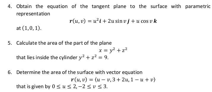 4. Obtain the equation of the tangent plane to the surface with parametric
representation
r(u, v) = u²i + 2u sin v j + u cos v k
at (1,0,1).
5. Calculate the area of the part of the plane
x = y? + z?
that lies inside the cylinder y? + z? = 9.
6. Determine the area of the surface with vector equation
r(u, v) = (u – v,3+ 2u, 1 – u + v)
that is given by 0 <u< 2,–2 < v < 3.
