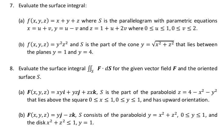 7. Evaluate the surface integral:
(a) f(x, y, z) = x + y + z where S is the parallelogram with parametric equations
x = u + v, y = u – v and z = 1 + u + 2v where 0 <u < 1,0< v < 2.
(b) f(x,y, z) = y²z² and S is the part of the cone y = vx² + z² that lies between
the planes y = 1 and y = 4.
8. Evaluate the surface integral Sf. F dS for the given vector field F and the oriented
surface S.
(a) F(x,y,z) = xyi + yzj + zxk, S is the part of the paraboloid z = 4 – x² – y?
that lies above the square 0 <x < 1,0 < y< 1, and has upward orientation.
(b) F(x,y,z) = yj – zk, S consists of the paraboloid y = x2 + z², 0< y< 1, and
the disk x? + z2 < 1, y = 1.
