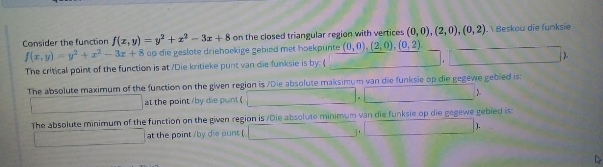 Consider the function f(x, y) = y² + x² – 3x + 8 on the closed triangular region with vertices (0, 0), (2,0), (0, 2). \ Beskou die funksie
f(x, y) = y? + x² - 3x +8 op die geslote driehoekige gebied met hoekpunte (0, 0), (2,0), (0, 2).
The critical point of the function is at /Die kritieke punt van die funksie is by: (
The absolute maximum of the function on the given region is /Die absolute maksimum van die funksie op die gegewe gebied is:
at the point /by die punt (
The absolute minimum of the function on the given region is /Die absolute minimum van die funksie op die gegewe gebied is:
at the point /by die punt (
