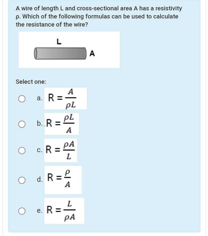 A wire of length L and cross-sectional area A has a resistivity
p. Which of the following formulas can be used to calculate
the resistance of the wire?
L
A
Select one:
A
a. R =
pL
b. R = PL
A
С.
d. R =L
A
e. R = -
PA
е.
