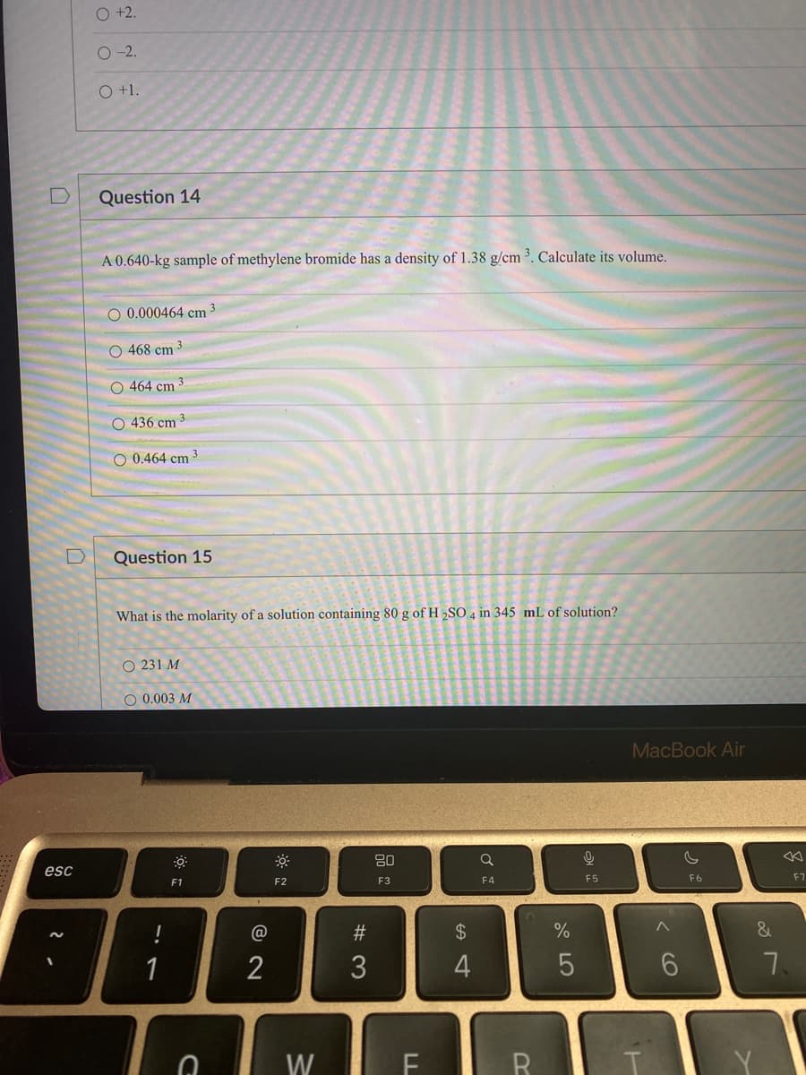 D
esc
O +2.
O-2.
O +1.
Question 14
A 0.640-kg sample of methylene bromide has a density of 1.38 g/cm ³. Calculate its volume.
O 0.000464 cm ³
O 468 cm 3
3
O 464 cm
O 436 cm
O 0.464 cm
Question 15
What is the molarity of a solution containing 80 g of H2SO4 in 345 mL of solution?
O 231 M
O 0.003 M
!
F1
G
2
F2
W
#3
80
F3
$
4
Q
F4
FR
%
5
오
F5
MacBook Air
IL
^
6
F6
&
7
F7