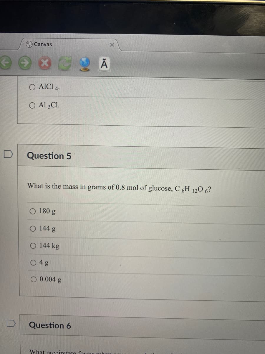 Canvas
O AICI 4.
O Al 3C1.
Question 5
What is the mass in grams of 0.8 mol of glucose, C 6H 120 6?
180 g
144 g
144 kg
4 g
O 0.004 g
Ã
Question 6
What precinitate forme who