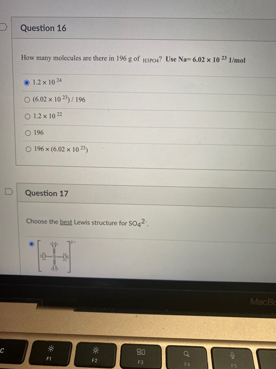 C
Question 16
23
How many molecules are there in 196 g of H3PO4? Use Na= 6.02 x 10
1.2 x 1024
O (6.02 x 10 23)/ 196
O 1.2 x 10 22
196
O 196 x (6.02 x 1023)
Question 17
Choose the best Lewis structure for SO42-
H
F1
F2
80
F3
Q
F4
1/mol
F5
MacBo