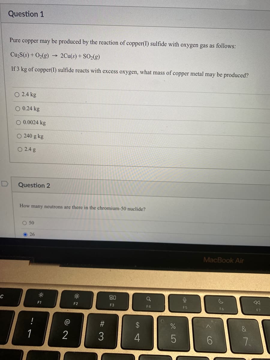 C
Question 1
Pure copper may be produced by the reaction of copper(I) sulfide with oxygen gas as follows:
Cu₂S(s) + O₂(g) →>> 2Cu(s) + SO₂(g)
If 3 kg of copper(I) sulfide reacts with excess oxygen, what mass of copper metal may be produced?
O 2.4 kg
O 0.24 kg
O 0.0024 kg
O 240 g kg
O 2.4 g
Question 2
How many neutrons are there in the chromium-50 nuclide?
O 50
26
F1
@
2
F2
#3
80
F3
$
4
Q
F4
%
5
9
F5
MacBook Air
< 6
F6
&
7.
: 8
F7