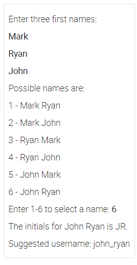 Enter three first names:
Mark
Ryan
John
Possible names are:
1- Mark Ryan
2- Mark John
3 - Ryan Mark
4- Ryan John
5- John Mark
6- John Ryan
Enter 1-6 to select a name: 6
The initials for John Ryan is JR.
Suggested username: john_ryan
