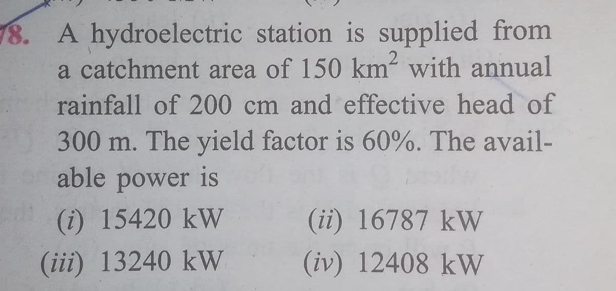 18. A hydroelectric station is supplied from
a catchment area of 150 km- with annual
rainfall of 200 cm and effective head of
0300 m. The yield factor is 60%. The avail-
able power 1s
(i) 15420 kW
(ii) 16787 kW
(iii) 13240 kW
(iv) 12408 kW
