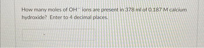 How many moles of OH ions are present in 378 ml of 0.187 M calcium
hydroxide? Enter to 4 decimal places.