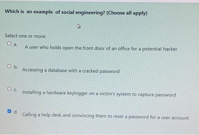 Which is an example of social engineering? (Choose all apply)
Select one or more:
O a.
O b.
c.
d.
4
A user who holds open the front door of an office for a potential hacker
Accessing a database with a cracked password
Installing a hardware keylogger on a victim's system to capture password
Calling a help desk and convincing them to reset a password for a user account