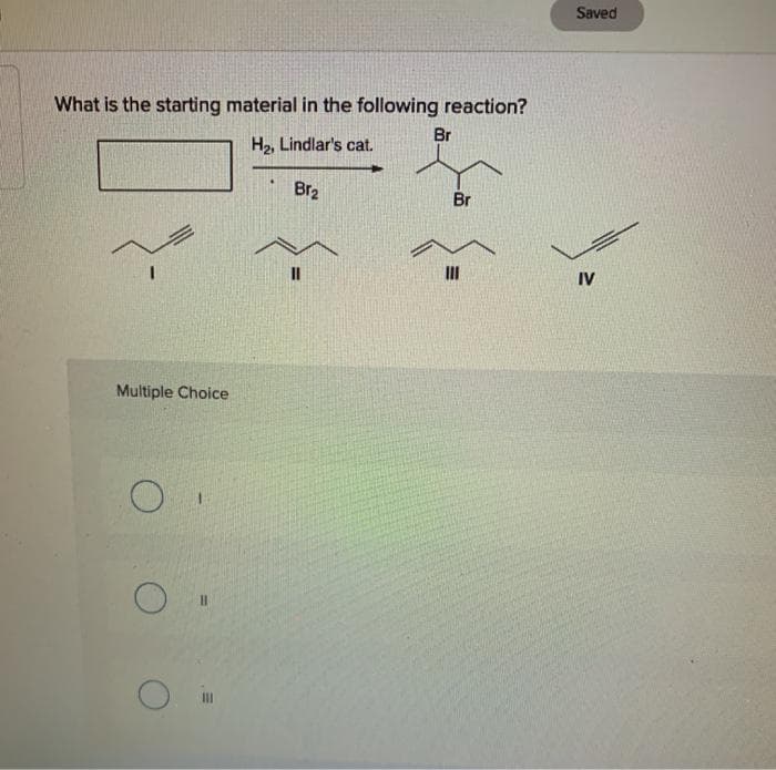 What is the starting material in the following reaction?
H₂, Lindlar's cat.
Br₂
Multiple Choice
O "
Br
Br
Saved
IV