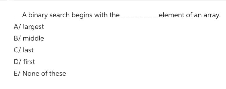 A binary search begins with the
A/ largest
B/ middle
C/ last
D/ first
E/ None of these
element of an array.