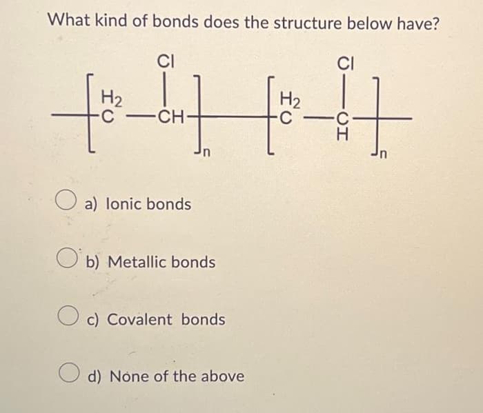 What kind of bonds does the structure below have?
H₂
-C
CI
-CH-
a) lonic bonds
n
Ob) Metallic bonds
Oc) Covalent bonds
d) None of the above
H₂
C
CI