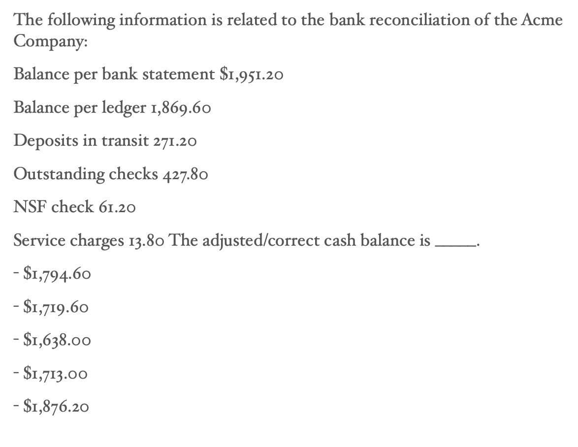 The following information is related to the bank reconciliation of the Acme
Company:
Balance per bank statement $1,951.20
Balance per ledger 1,869.60
Deposits in transit 271.20
Outstanding checks 427.80
NSF check 61.20
Service charges 13.80 The adjusted/correct cash balance is
- $1,794.60
- $1,719.60
- $1,638.00
- $1,713.00
- $1,876.20