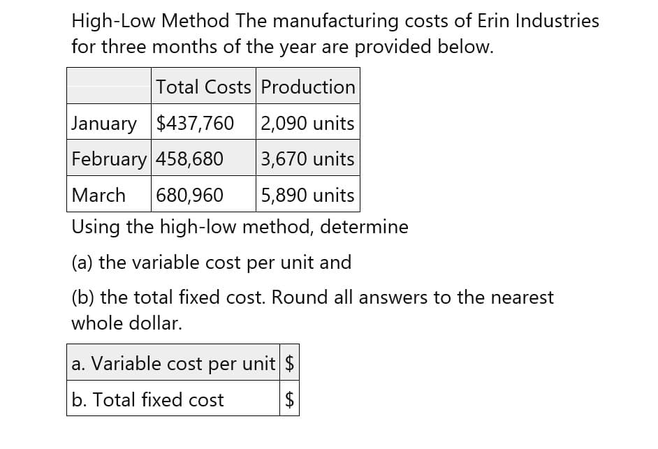 High-Low Method The manufacturing costs of Erin Industries
for three months of the year are provided below.
Total Costs Production
January $437,760 2,090 units
February 458,680
3,670 units
March 680,960
5,890 units
Using the high-low method, determine
(a) the variable cost per unit and
(b) the total fixed cost. Round all answers to the nearest
whole dollar.
a. Variable cost per unit $
b. Total fixed cost
+A