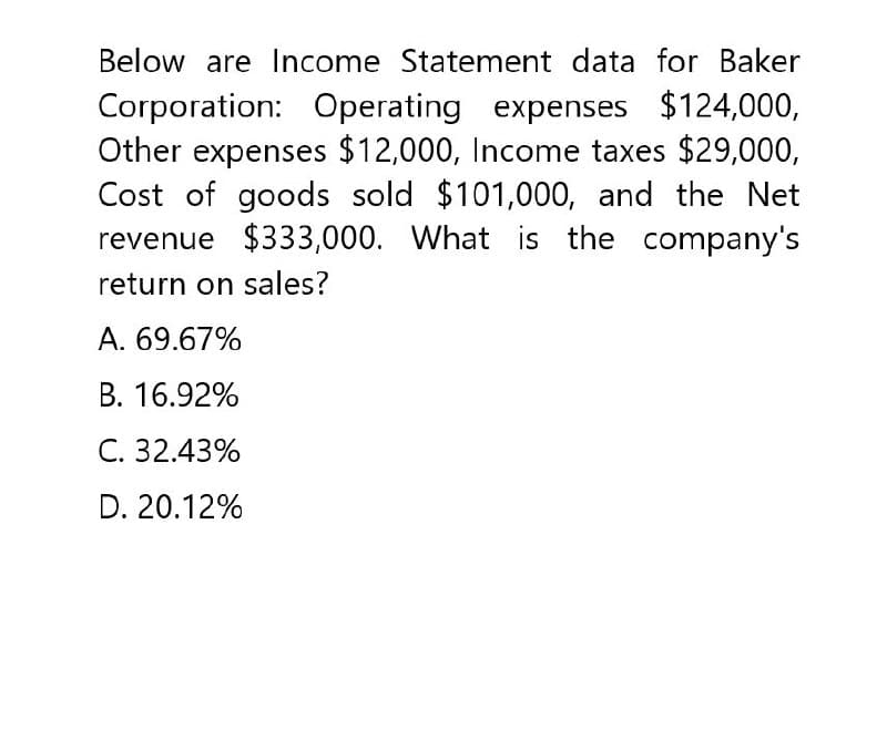 Below are Income Statement data for Baker
Corporation: Operating expenses $124,000,
Other expenses $12,000, Income taxes $29,000,
Cost of goods sold $101,000, and the Net
revenue $333,000. What is the company's
return on sales?
A. 69.67%
B. 16.92%
C. 32.43%
D. 20.12%