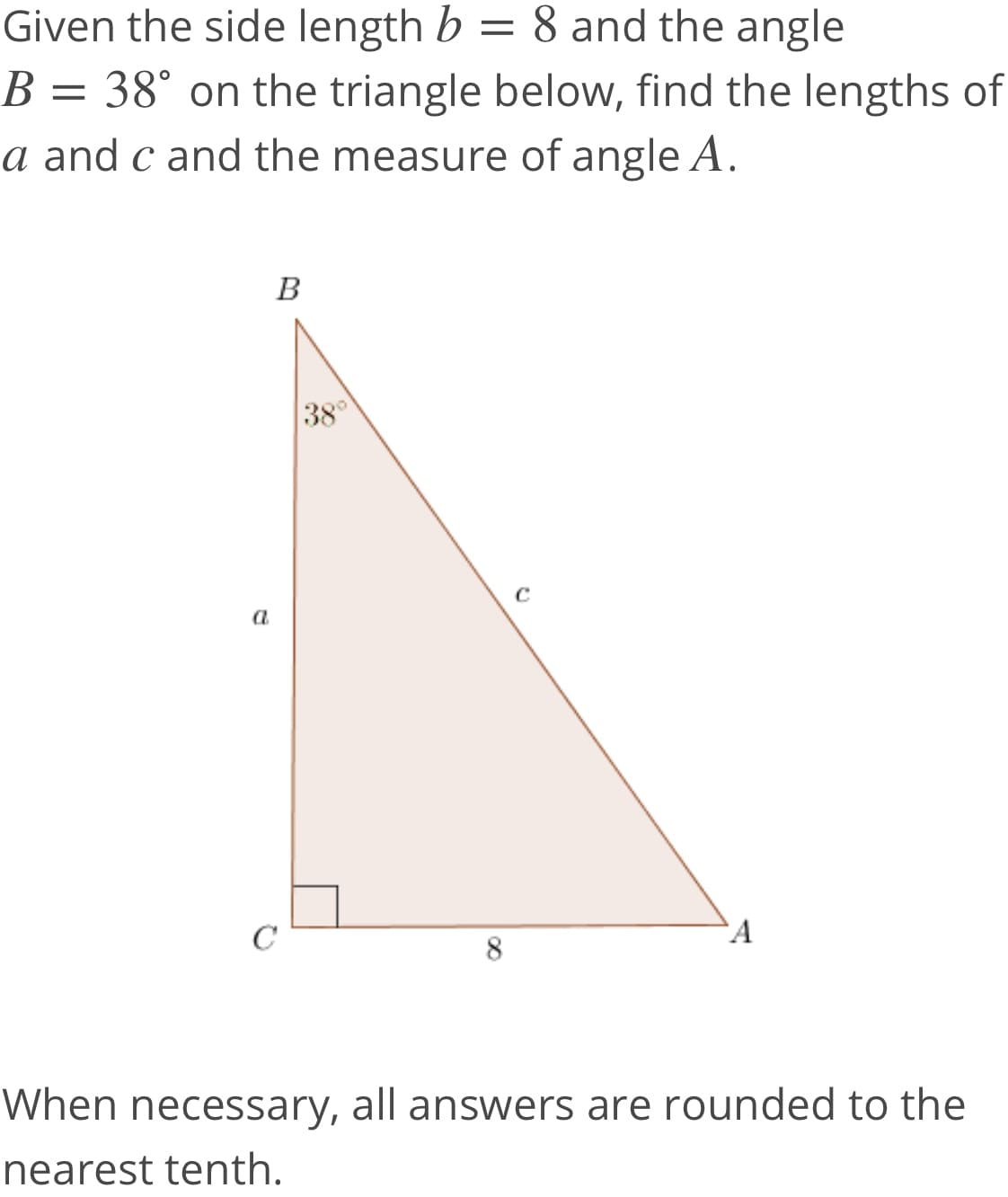 Given the side length b = 8 and the angle
B = 38° on the triangle below, find the lengths of
a and c and the measure of angle A.
В
38°
a
`A
When necessary, all answers are rounded to the
nearest tenth.
