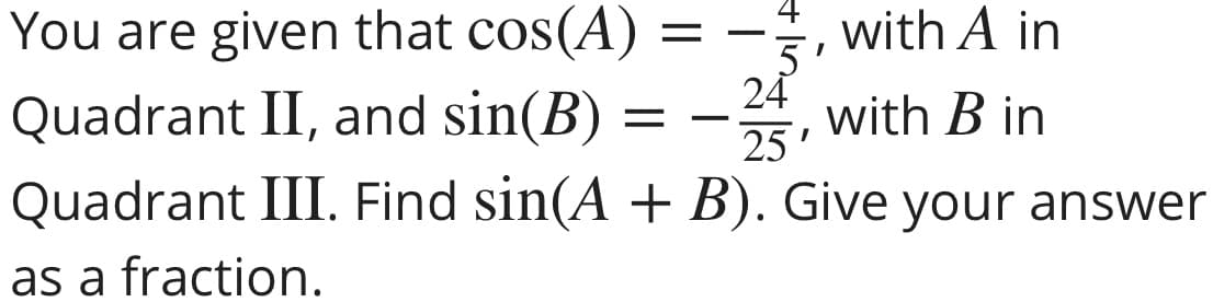 , with A in
You are given that cos(A)
Quadrant II, and sin(B) = -, with B in
Quadrant III. Find sin(A + B). Give your answer
24
25'
as a fraction.
