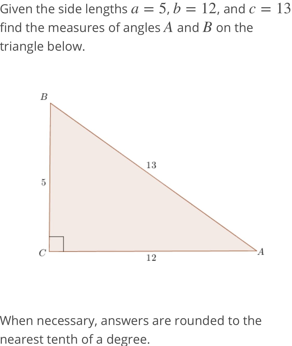 Given the side lengths a =
5, b = 12, and c = 13
find the measures of angles A and B on the
triangle below.
B
13
C
A
12
When necessary, answers are rounded to the
nearest tenth of a degree.
