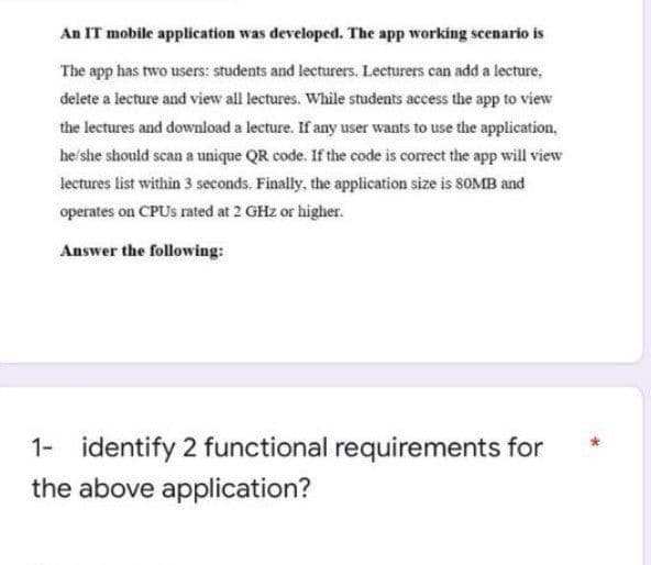 An IT mobile application was developed. The app working scenario is
The app has two users: students and lecturers. Lecturers can add a lecture,
delete a lecture and view all lectures. While students access the app to view
the lectures and download a lecture. If any user wants to use the application,
he/she should scan a unique QR code. If the code is correct the app will view
lectures list within 3 seconds. Finally, the application size is 8OMB and
operates on CPUS rated at 2 GHz or higher.
Answer the following:
identify 2 functional requirements for
the above application?
1-
