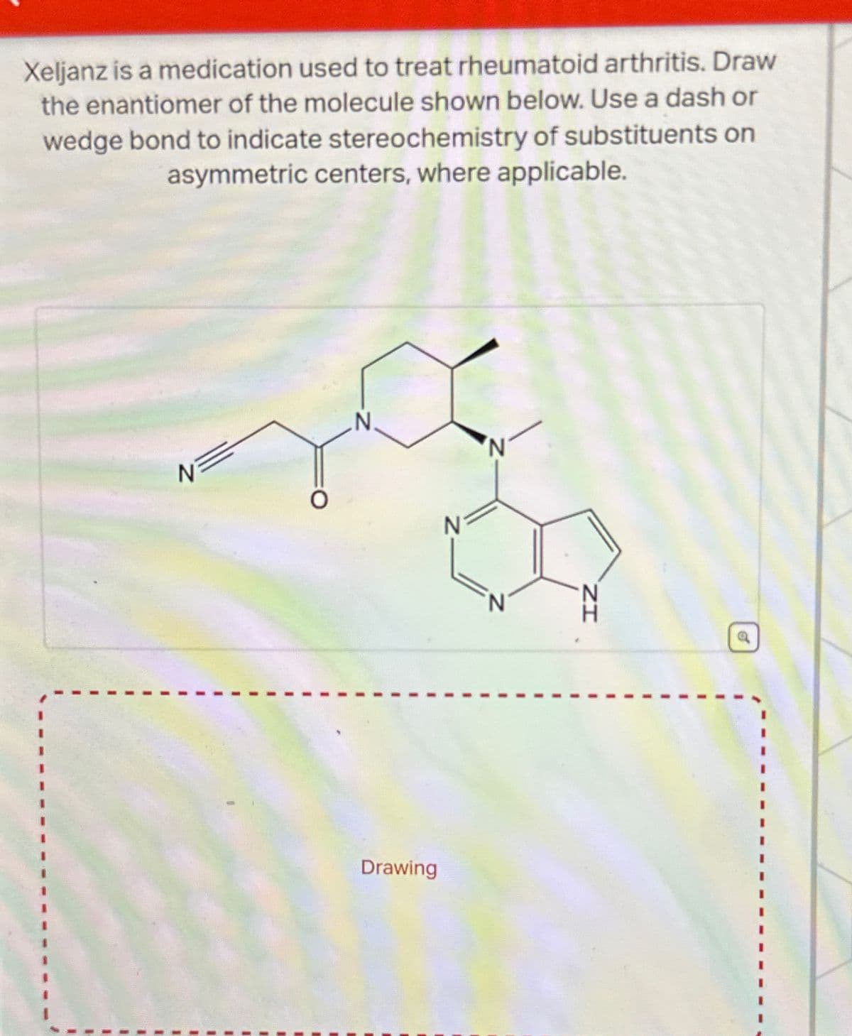 Xeljanz is a medication used to treat rheumatoid arthritis. Draw
the enantiomer of the molecule shown below. Use a dash or
wedge bond to indicate stereochemistry of substituents on
asymmetric centers, where applicable.
N.
N
Drawing
ZI