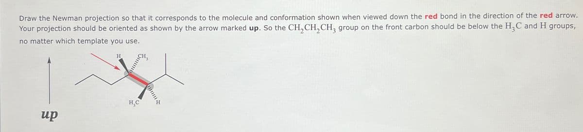 Draw the Newman projection so that it corresponds to the molecule and conformation shown when viewed down the red bond in the direction of the red arrow.
Your projection should be oriented as shown by the arrow marked up. So the CH2CH2CH3 group on the front carbon should be below the H3C and H groups,
no matter which template you use.
H
H₁C
up
三