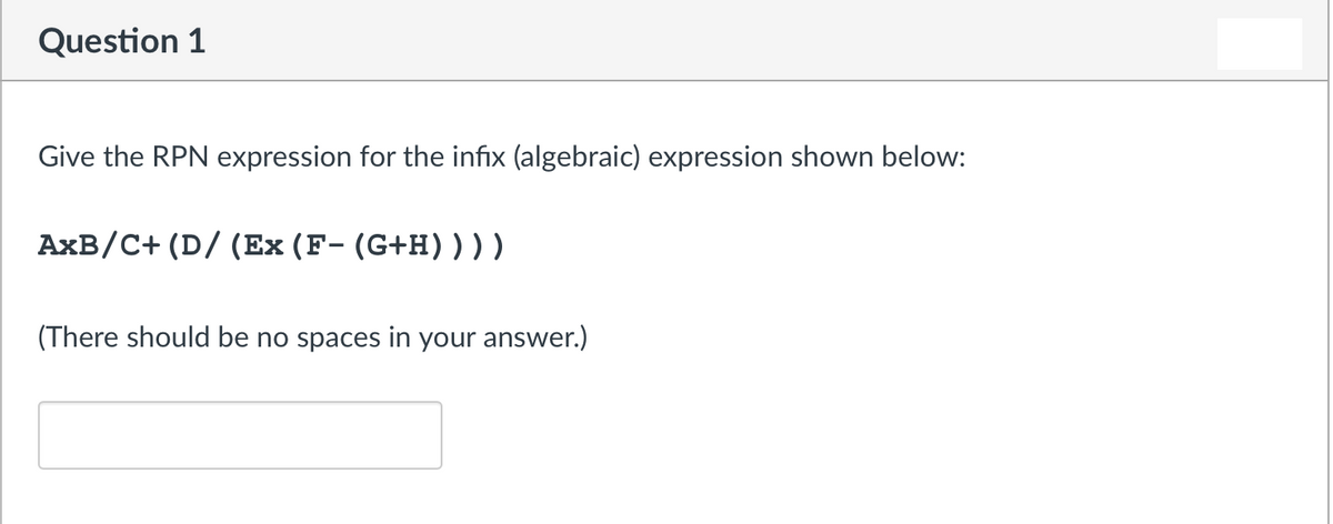 Question 1
Give the RPN expression for the infix (algebraic) expression shown below:
AxB/C+ (D/ (Ex (F- (G+H) ) ) )
(There should be no spaces in your answer.)