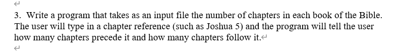 3. Write a program that takes as an input file the number of chapters in each book of the Bible.
The user will type in a chapter reference (such as Joshua 5) and the program will tell the user
how many chapters precede it and how many chapters follow it.<