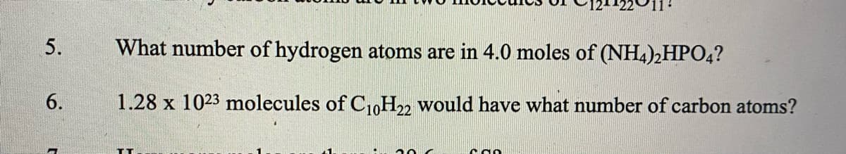 5.
What number of hydrogen atoms are in 4.0 moles of (NH4)2HPO4?
6.
1.28 x 1023 molecules of C,0H22 would have what number of carbon atoms?
