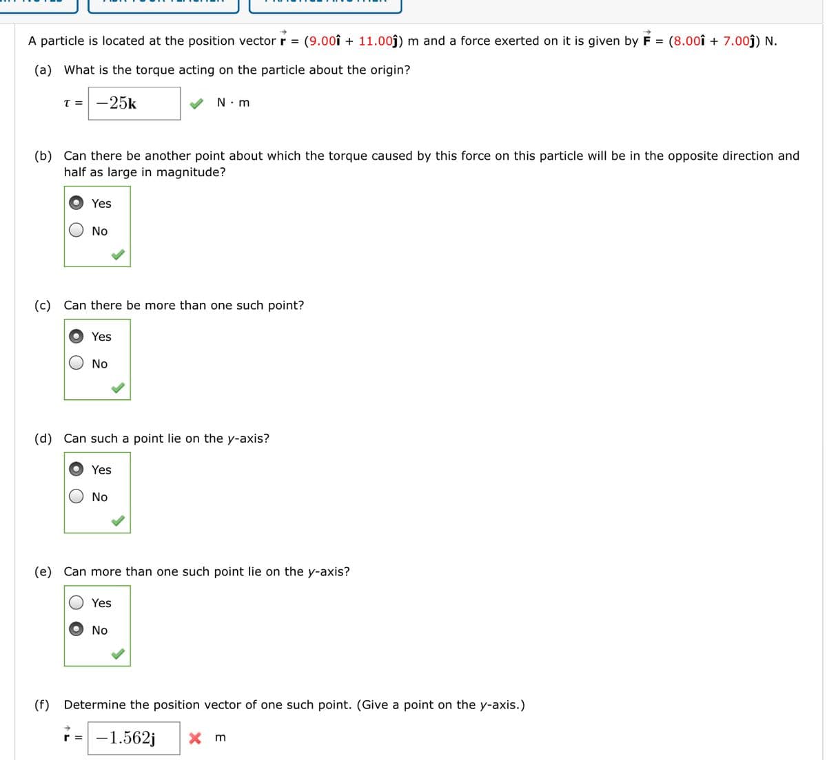 A particle is located at the position vector \(\mathbf{r} = (9.00\mathbf{i} + 11.00\mathbf{j}) \, \text{m}\) and a force exerted on it is given by \(\mathbf{F} = (8.00\mathbf{i} + 7.00\mathbf{j}) \, \text{N}\).

(a) What is the torque acting on the particle about the origin?

\[
\tau = -25\mathbf{k} \, \text{N} \cdot \text{m}
\]

✔

(b) Can there be another point about which the torque caused by this force on this particle will be in the opposite direction and half as large in magnitude?

- Yes
- No

✔

(c) Can there be more than one such point?

- Yes
- No

✔

(d) Can such a point lie on the y-axis?

- Yes
- No

✔

(e) Can more than one such point lie on the y-axis?

- Yes
- No

✔

(f) Determine the position vector of one such point. (Give a point on the y-axis.)

\[
\mathbf{r} = -1.562\mathbf{j} \, \text{m}
\]

✘