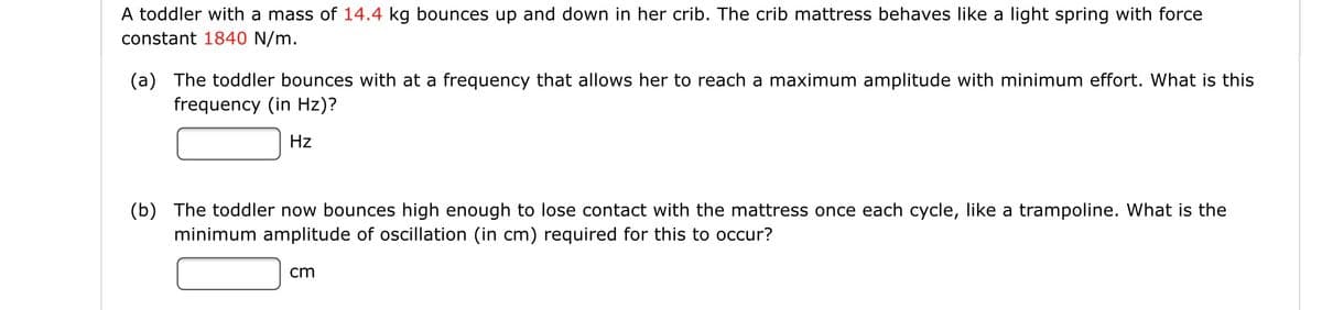 A toddler with a mass of 14.4 kg bounces up and down in her crib. The crib mattress behaves like a light spring with force
constant 1840 N/m.
(a) The toddler bounces with at a frequency that allows her to reach a maximum amplitude with minimum effort. What is this
frequency (in Hz)?
Hz
(b) The toddler now bounces high enough to lose contact with the mattress once each cycle, like a trampoline. What is the
minimum amplitude of oscillation (in cm) required for this to occur?
cm
