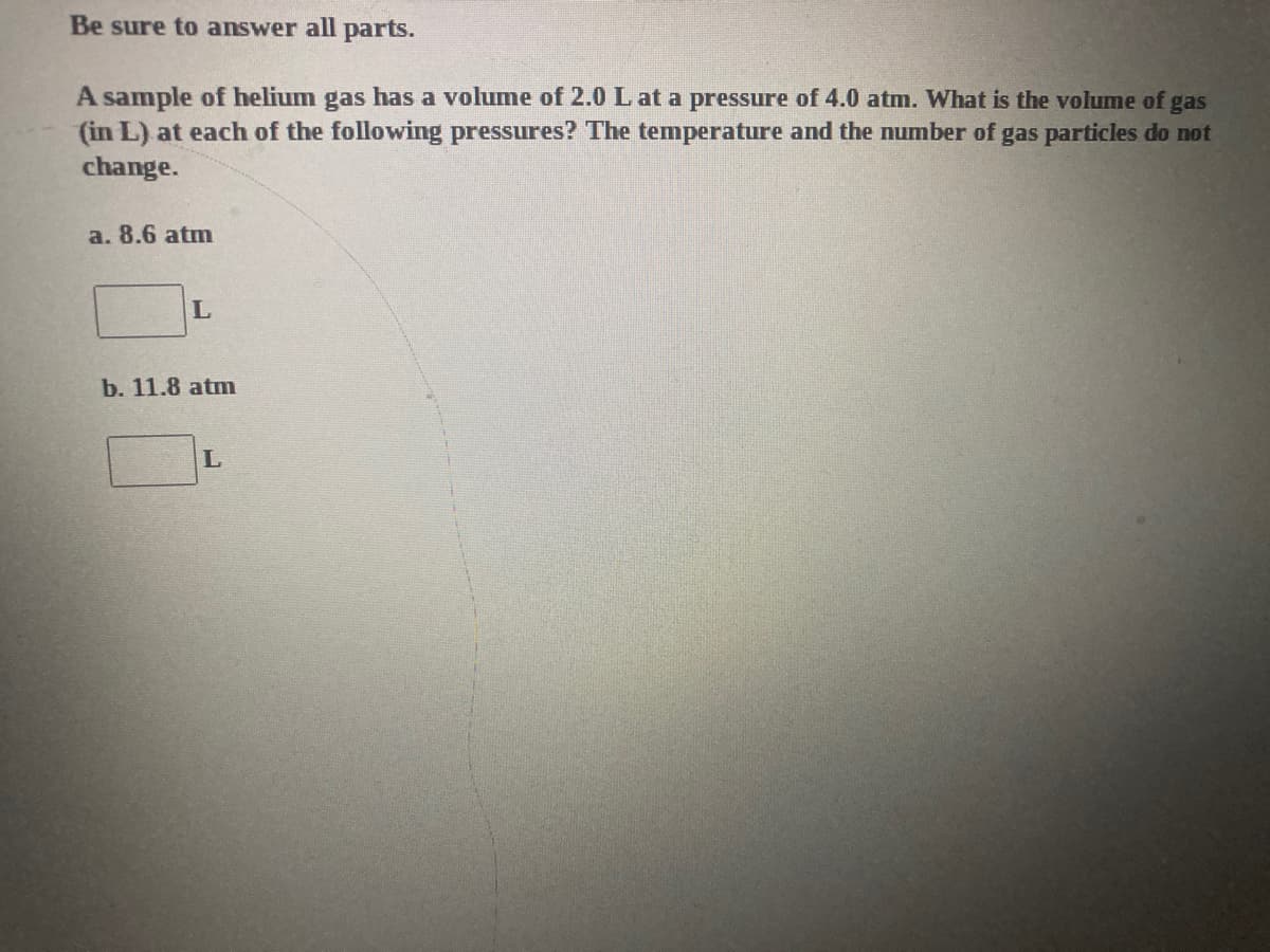 Be sure to answer all parts.
A sample of helium gas has a volume of 2.0 L at a pressure of 4.0 atm. What is the volume of gas
(in L) at each of the following pressures? The temperature and the number of gas particles do not
change.
a. 8.6 atm
b. 11.8 atm
