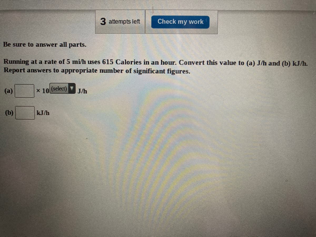 3 attempts left
Check my work
Be sure to answer all parts.
Running at a rate of 5 mi/h uses 615 Calories in an hour. Convert this value to (a) J/h and (b) kJ/h.
Report answers to appropriate number of significant figures.
(a)
x 10
(select)
J/h
(b)
kJ/h
