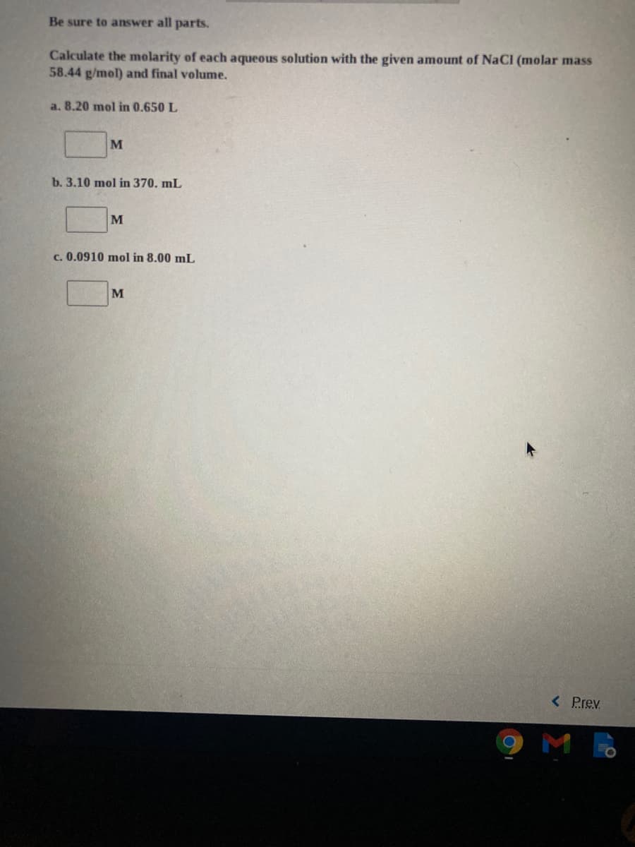 Be sure to answer all parts.
Calculate the molarity of each aqueous solution with the given amount of NaCl (molar mass
58.44 g/mol) and final volume.
a. 8.20 mol in 0.650 L
M
b. 3.10 mol in 370. mL
c. 0.0910 mol in 8.00 mL
< Prev
