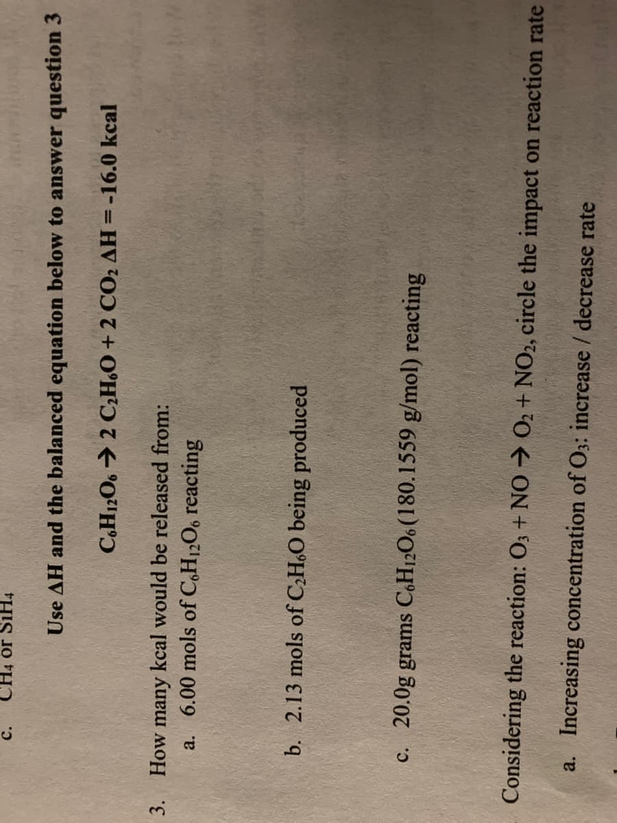 с.
CH4 or SiH4
Use AH and the balanced equation below to answer question 3
C,H1206 → 2 C;H.O + 2 CO2 AH =-16.0 kcal
3. How many kcal would be released from:
a. 6.00 mols of C,H12O6 reacting
b. 2.13 mols of CH,O being produced
c. 20.0g grams C.H12O6 (180.1559 g/mol) reacting
Considering the reaction: O3 + NO 02 + NO2, circle the impact on reaction rate
a. Increasing concentration of O3: increase / decrease rate
