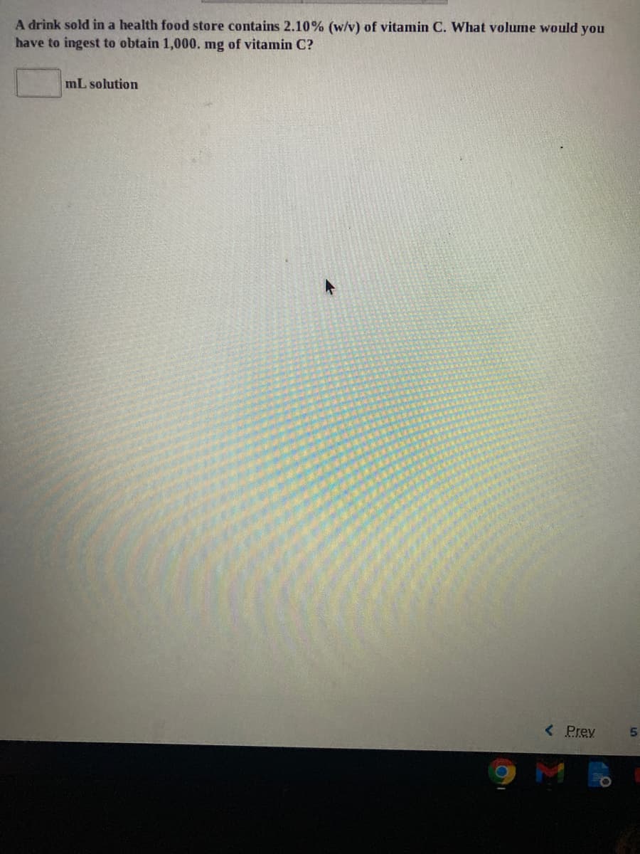 A drink sold in a health food store contains 2.10% (w/v) of vitamin C. What volume would you
have to ingest to obtain 1,000. mg of vitanmin C?
mL solution
< Prey
M
