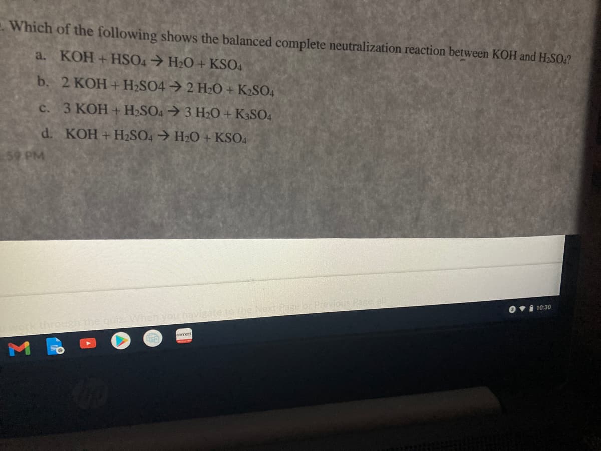 Which of the following shows the balanced complete neutralization reaction between KOH and H,SO.?
a. KOH+HSO4 H2O + KSO4
b. 2 KOH + H2SO4 2 H2O + K2SO4
c.
3 KOH + H2SO4 3 H20 + K3SO4
d. KOH +HSO4 → H2O + KSO4
59 PM
or Previous Page, all
to the Next P
Ovi 10:30O
Vhen you na
connect
