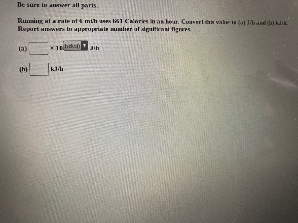 Be sure to answer all parts.
Running at a rate of 6 mi/h uses 661 Calories in an hour. Convert this value to (a) J/h and (b) kJ/h.
Report answers to appropriate number of significant figures.
x 10
(select)
J/h
(b)
kJ/h
