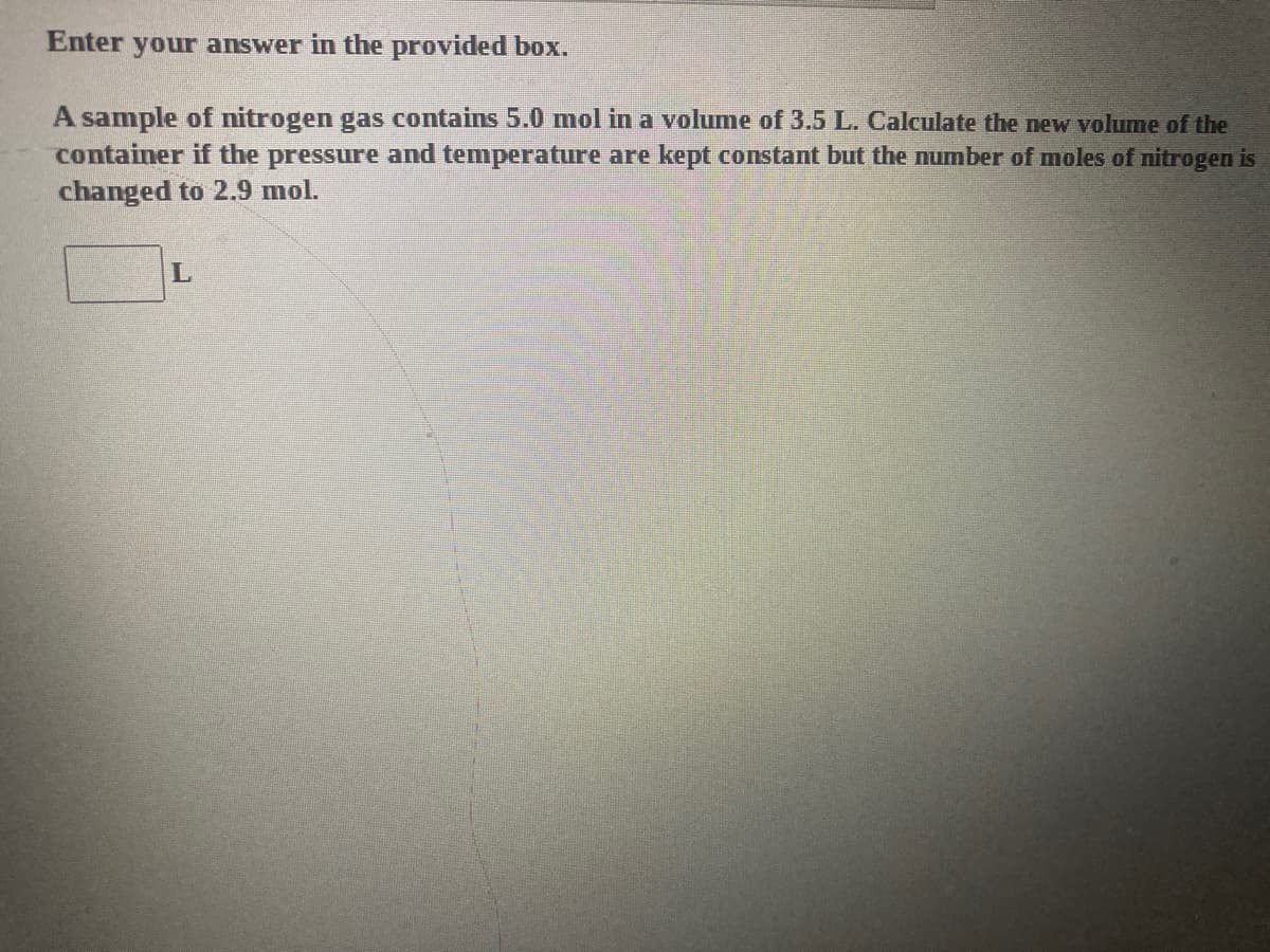 Enter your answer in the provided box.
A sample of nitrogen gas contains 5.0 mol in a volume of 3.5 L. Calculate the new volume of the
container if the pressure and temperature are kept constant but the number of moles of nitrogen is
changed to 2.9 mol.
