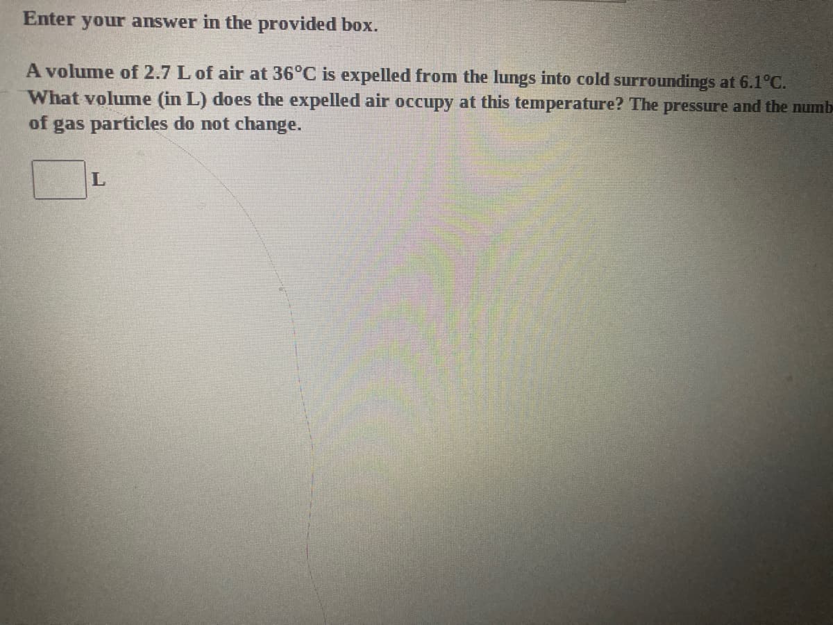 Enter
your answer in the provided box.
A volume of 2.7 L of air at 36°C is expelled from the lungs into cold surroundings at 6.1°C.
What volume (in L) does the expelled air occupy at this temperature? The pressure and the numb
of gas particles do not change.
