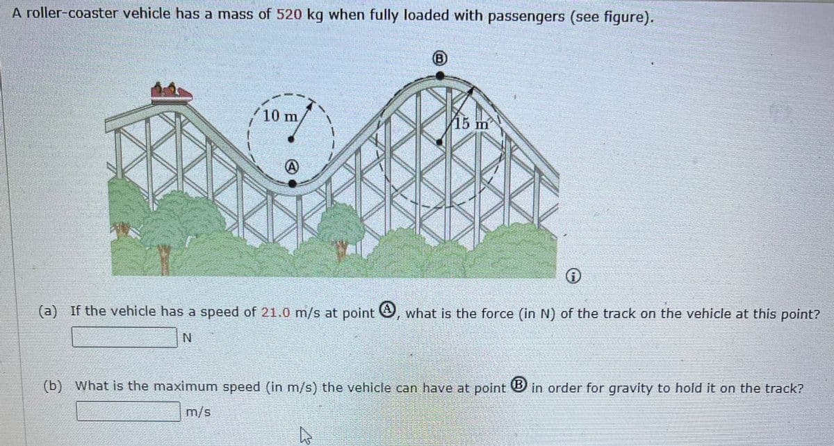 A roller-coaster vehicle has a mass of 520 kg when fully loaded with passengers (see figure).
10 m
15 m
(a) If the vehicle has a speed of 21.0 m/s at point, what is the force (in N) of the track on the vehicle at this point?
N
(b) What is the maximum speed (in m/s) the vehicle can have at point in order for gravity to hold it on the track?
m/s