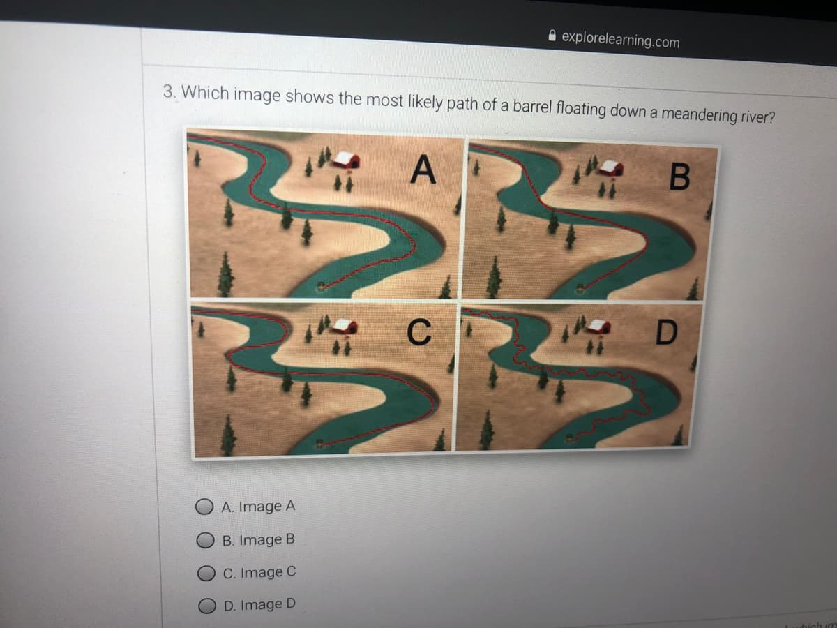 A explorelearning.com
3. Which image shows the most likely path of a barrel floating down a meandering river?
A
C
A. Image A
B. Image B
C. Image C
D. Image D
O
