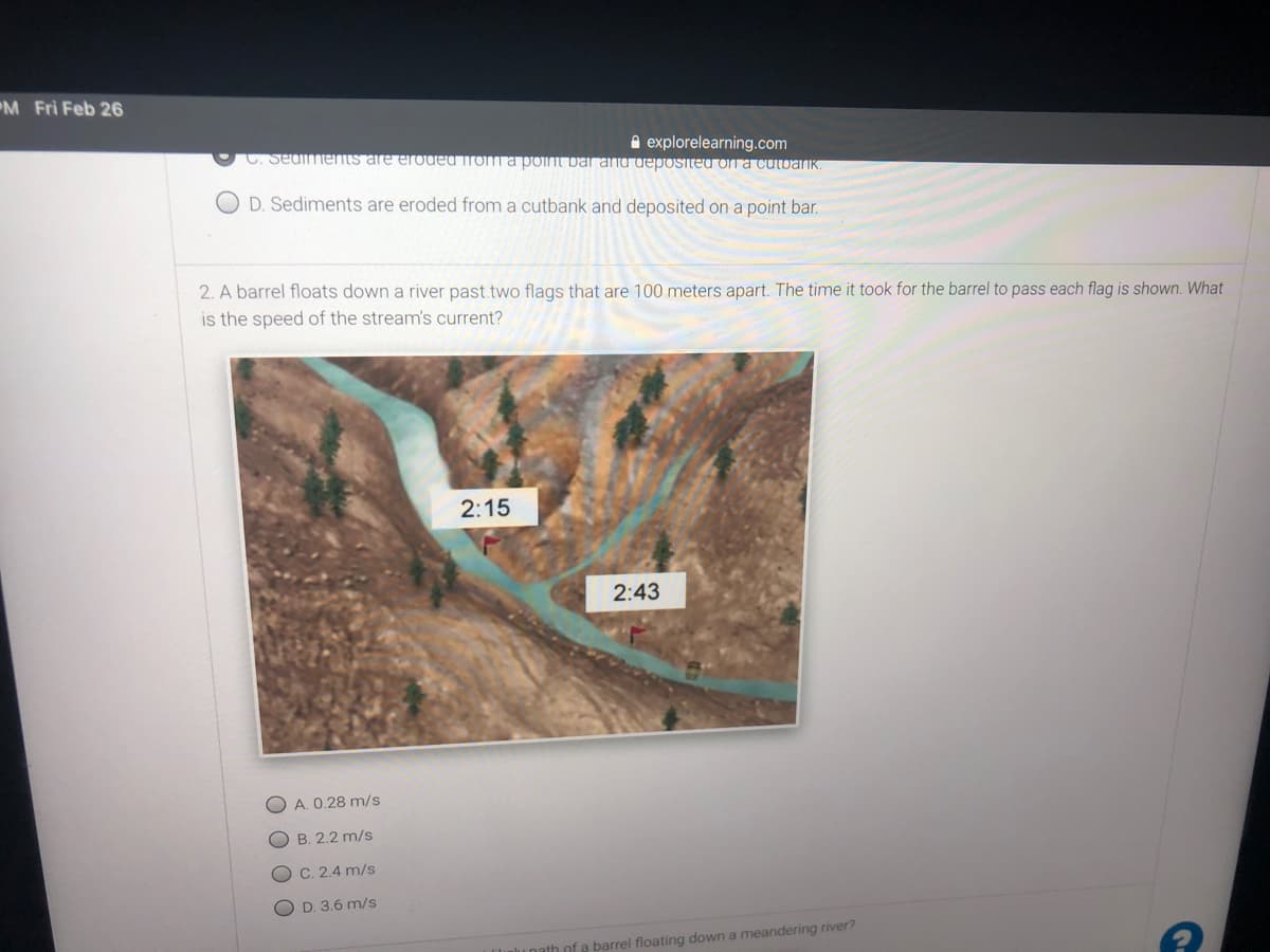 M Fri Feb 26
A explorelearning.com
C. Seuiments are eroded rom a pont bar ana uepOSIteu on a cutanK
O D. Sediments are eroded from a cutbank and deposited on a point bar.
2. A barrel floats down a river past two flags that are 100 meters apart. The time it took for the barrel to pass each flag is shown. What
is the speed of the stream's current?
2:15
2:43
O A. 0.28 m/s
O B. 2.2 m/s
C. 2.4 m/s
O D. 3.6 m/s
ath of e barrel floating down a meandering river?
O O O O
